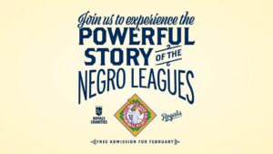 Text reads, Join us to experience the powerful story of the Negro Leagues, with logos for Royals Charities, the Negro Leagues Baseball Museum, and the Royals. Text at the bottom: Free admission for February.